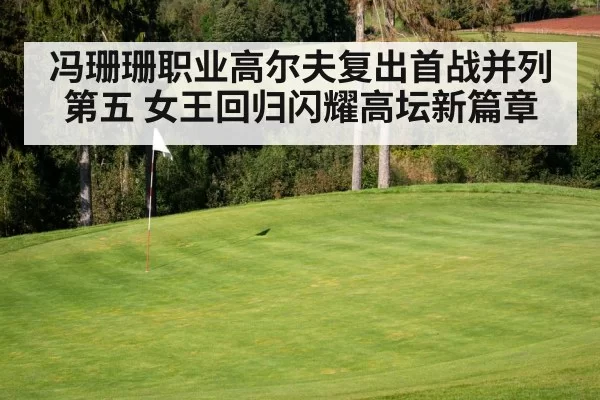 冯珊珊职业高尔夫复出首战并列第五 女王回归闪耀高坛新篇章