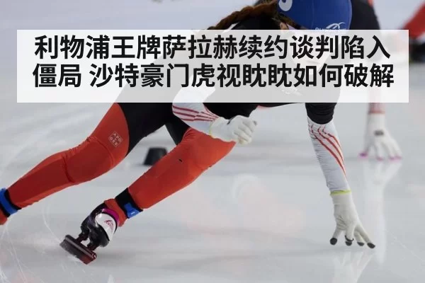 利物浦王牌萨拉赫续约谈判陷入僵局 沙特豪门虎视眈眈如何破解