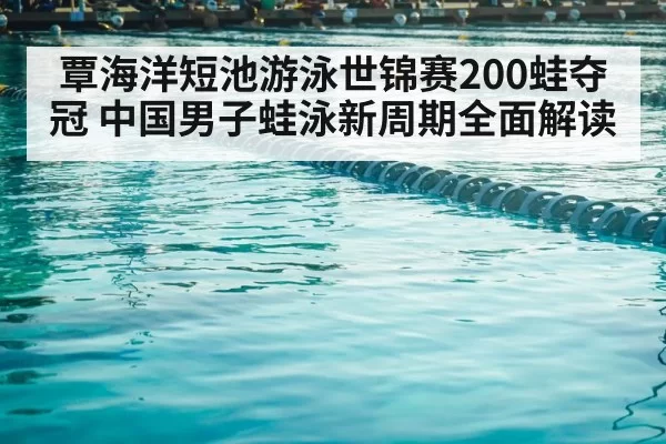 覃海洋短池游泳世锦赛200蛙夺冠 中国男子蛙泳新周期全面解读