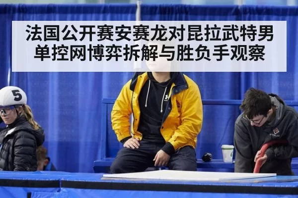 法国公开赛安赛龙对昆拉武特男单控网博弈拆解与胜负手观察